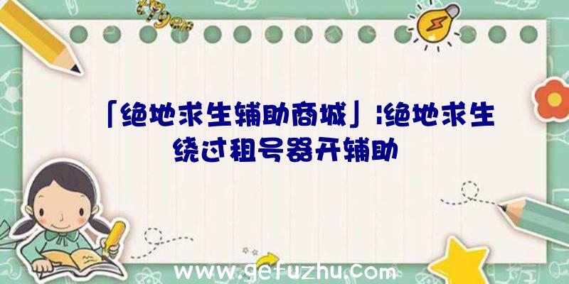 「绝地求生辅助商城」|绝地求生绕过租号器开辅助